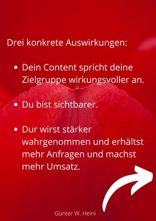 Dein Content spricht deine
Zielgruppe wirkungsvoller an.
Du bist sichtbarer.
Dur wirst stärker
wahrgenommen und erhältst
mehr Anfragen und machst
mehr Umsatz.
Drei konkrete Auswirkungen:
Günter W. Heini
 