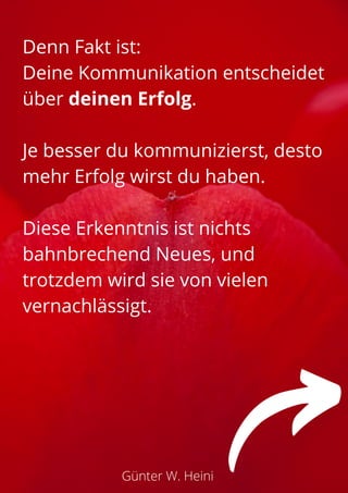 Günter W. Heini
Denn Fakt ist:
Deine Kommunikation entscheidet
über deinen Erfolg.
Je besser du kommunizierst, desto
mehr Erfolg wirst du haben.
Diese Erkenntnis ist nichts
bahnbrechend Neues, und
trotzdem wird sie von vielen
vernachlässigt.
 
