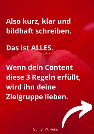 Günter W. Heini
Also kurz, klar und
bildhaft schreiben.
Das ist ALLES.
Wenn dein Content
diese 3 Regeln erfüllt,
wird ihn deine
Zielgruppe lieben.
 