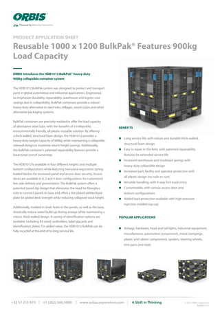 ORBIS introduces the HDB1012 BulkPak® heavy-duty
900kg collapsible container system
The HDB1012 BulkPak system was designed to protect and transport
parts in global automotive and industrial applications. Engineered
to emphasize durability, repairability, warehouse and logistic cost
savings due to collapsibility, BulkPak containers provide a robust/
heavy-duty alternative to steel tubs, stillages, wood crates and other
alternative packaging systems.
BulkPak containers are precisely molded to offer the load capacity
of alternative steel tubs, with the benefits of a collapsible,
environmentally friendly, all-plastic reusable solution. By offering
a thick walled, structural foam design, the HDB1012 provides a
heavy-duty weight capacity of 900kg while maintaining a collapsible
sidewall design to maximize return freight savings. Additionally,
the BulkPak container’s patented repairability features provide a
lower total cost of ownership.
The HDB1012 is available in four different heights and multiple
bottom configurations while featuring two-piece ergonomic spring
loaded latches for increased panel and access door security. Access
doors are available in 0, 2 and 4 door configurations for customized
line side delivery and presentation. The BulkPak system offers a
patented panel clip design that eliminates the need for fiberglass
rods to connect panels to base and offers a hot plated welded base
plate for added deck strength while reducing collapsed stack height.
Additionally, molded-in drain holes in the panels, as well as the base,
drastically reduce water build-up during storage while maintaining a
robust, thick-walled design. A variety of identification options are
available, including A5 sized cardholders, label placards and
identification plates. For added value, the HDB1012 BulkPak can be
fully recycled at the end of its long service life.
POPULAR APPLICATIONS
n Airbags, hardware, head and tail lights, industrial equipment,
miscellaneous automotive components, metal stampings,
plastic and rubber components, spoilers, steering wheels,
	 trim parts and tools
Reusable 1000 x 1200 BulkPak® Features 900kg
Load Capacity
PRODUCT APPLICATION SHEET
© 2015 ORBIS Corporation
BulkPak 5/15
+32 57 215 875 | +1 (262) 560.5000 | www.orbiscorporation.com | A Shift in Thinking
BENEFITS
n Long service life, with robust and durable thick-walled,
	 structural foam design
n Easy to repair in the field, with patented repairability
features for extended service life
n Increased warehouse and truckload savings with
heavy-duty collapsible design
n Increased part, facility and operator protection with
all-plastic design (no nails or rust)
n Versatile handling, with 4-way fork truck entry
n Customizable, with various access door and
bottom configurations
n Added load protection available with high-pressure
	 injection molded top cap
 