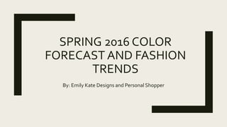 SPRING 2016 COLOR
FORECAST AND FASHION
TRENDS
By: Emily Kate Designs and Personal Shopper
 