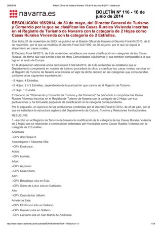 25/6/2014 Boletín Oficial de Navarra Número 116 de 16 de junio de 2014 - navarra.es
http://www.navarra.es/home_es/Actualidad/BON/Boletines/2014/116/Anuncio-11/ 1/14
BOLETÍN Nº 116 - 16 de
junio de 2014
RESOLUCIÓN 165/2014, de 30 de mayo, del Director General de Turismo
y Comercio por la que se clasifican las Casas Rurales Vivienda inscritas
en el Registro de Turismo de Navarra con la categoría de 2 Hojas como
Casas Rurales Vivienda con la categoría de 2 Estrellas.
Con fecha 21 de noviembre de 2013, se publicó en el Boletín Oficial de Navarra el Decreto Foral 64/2013, de 6
de noviembre, por el que se modifica el Decreto Foral 243/1999, de 28 de junio, por el que se regula el
alojamiento en casas rurales.
El Decreto Foral 64/2013, de 6 de noviembre, establece una nueva clasificación en categorías de las Casas
Rurales, de forma que sea similar a las de otras Comunidades Autónomas y sea también comparable a la que
rige en el resto de Europa.
En la disposición adicional única del Decreto Foral 64/2013, de 6 de noviembre se establece que el
Departamento competente en materia de turismo procederá de oficio a clasificar las casas rurales inscritas en
el Registro de Turismo de Navarra a la entrada en vigor de dicho decreto en las categorías que correspondan,
conforme a las siguientes equivalencias:
–3 Hojas: 4 Estrellas.
–2 Hojas: 2 ó 3 Estrellas, dependiendo de la puntuación que conste en el Registro de Turismo.
–1 Hoja: 1 Estrella.
El Servicio de "Ordenación y Fomento del Turismo y del Comercio" ha procedido a comprobar las Casas
Rurales Vivienda inscritas en el Registro de Turismo de Navarra con la categoría de 2 Hojas con sus
puntuaciones y ha formulado propuesta de clasificación en la categoría correspondiente.
Por lo expuesto, en ejercicio de las atribuciones conferidas por el Decreto Foral 67/2012, de 25 de julio, por el
que se establece la estructura orgánica del Departamento de Cultura, Turismo y Relaciones Institucionales.
RESUELVO:
1.–Inscribir en el Registro de Turismo de Navarra la modificación de la categoría de las Casas Rurales Vivienda
de 2 hojas que se relacionan a continuación ordenadas por municipios como Casas Rurales Vivienda con la
categoría de 2 Estrellas:
Abárzuza:
–CRV don Roque II.
Abaurregaina / Abaurrea Alta:
–CRV Enekoizar.
Adiós:
–CRV Iturrieta.
Aibar:
–CRV Azparren.
–CRV Casa Chino.
Allín:
–CRV Belastegui sita en Eulz.
–CRV Sierra de Lokiz sita en Galdeano.
Allo:
–CRV Casa de los Ulibarri.
Améscoa Baja:
–CRV El Rintxo I sita en Gollano.
–CRV Gaineko sita en Gollano.
–CRV Lazkano sita en San Martín de Améscoa.
 