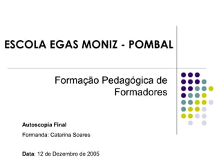 ESCOLA EGAS MONIZ - POMBAL
Formação Pedagógica de
Formadores
Autoscopia Final
Formanda: Catarina Soares
Data: 12 de Dezembro de 2005
 