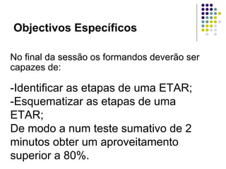 Objectivos Específicos
No final da sessão os formandos deverão ser
capazes de:
-Identificar as etapas de uma ETAR;
-Esquematizar as etapas de uma
ETAR;
De modo a num teste sumativo de 2
minutos obter um aproveitamento
superior a 80%.
 