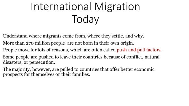 International Migration
Today
Understand where migrants come from, where they settle, and why.
More than 270 million people are not born in their own origin.
People move for lots of reasons, which are often called push and pull factors.
Some people are pushed to leave their countries because of conflict, natural
disasters, or persecution.
The majority, however, are pulled to countries that offer better economic
prospects for themselves or their families.
 