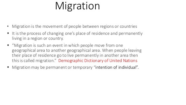 Migration
• Migration is the movement of people between regions or countries
 It is the process of changing one’s place of residence and permanently
living in a region or country.
 “Migration is such an event in which people move from one
geographical area to another geographical area. When people leaving
their place of residence go to live permanently in another area then
this is called migration.” Demographic Dictionary of United Nations
 Migration may be permanent or temporary “intention of individual”.
 