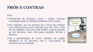 PRÓS E CONTRAS
Prós:
Tratamento de Doenças, como o câncer, doenças
neurodegenerativas, doenças cardíacas entre outras.
Os cientistas, em sua maioria são a favor dos estudos
com células-tronco, pois afirmam que irão tirar a vida
de um embrião e dar uma vida melhor a outras pessoas
ou até devolver uma vida quase perdida, devido a
doenças.
Há a possibilidade de serem retiradas do cordão
umbilical ou da placenta, sem a necessidade de
sacrifício de um embrião.
15
 