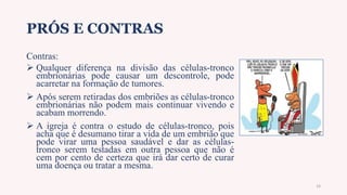 PRÓS E CONTRAS
Contras:
 Qualquer diferença na divisão das células-tronco
embrionárias pode causar um descontrole, pode
acarretar na formação de tumores.
 Após serem retiradas dos embriões as células-tronco
embrionárias não podem mais continuar vivendo e
acabam morrendo.
 A igreja é contra o estudo de células-tronco, pois
acha que é desumano tirar a vida de um embrião que
pode virar uma pessoa saudável e dar as células-
tronco serem testadas em outra pessoa que não é
cem por cento de certeza que irá dar certo de curar
uma doença ou tratar a mesma.
16
 