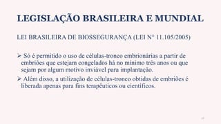 LEGISLAÇÃO BRASILEIRA E MUNDIAL
LEI BRASILEIRA DE BIOSSEGURANÇA (LEI N° 11.105/2005)
 Só é permitido o uso de células-tronco embrionárias a partir de
embriões que estejam congelados há no mínimo três anos ou que
sejam por algum motivo inviável para implantação.
 Além disso, a utilização de células-tronco obtidas de embriões é
liberada apenas para fins terapêuticos ou científicos.
17
 