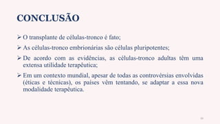 CONCLUSÃO
 O transplante de células-tronco é fato;
 As células-tronco embrionárias são células pluripotentes;
 De acordo com as evidências, as células-tronco adultas têm uma
extensa utilidade terapêutica;
 Em um contexto mundial, apesar de todas as controvérsias envolvidas
(éticas e técnicas), os países vêm tentando, se adaptar a essa nova
modalidade terapêutica.
20
 