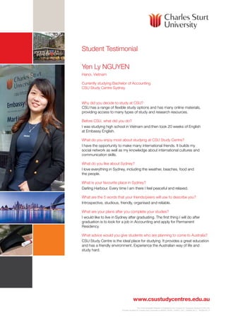 Student Testimonial
Yen Ly NGUYEN
Hanoi, Vietnam
Currently studying Bachelor of Accounting
CSU Study Centre Sydney

Why did you decide to study at CSU?	
CSU has a range of flexible study options and has many online materials,
providing access to many types of study and research resources.
Before CSU, what did you do?
I was studying high school in Vietnam and then took 20 weeks of English
at Embassy English.
What do you enjoy most about studying at CSU Study Centre?
I have the opportunity to make many international friends. It builds my
social network as well as my knowledge about international cultures and
communication skills.
What do you like about Sydney?
I love everything in Sydney, including the weather, beaches, food and
the people.
What is your favourite place in Sydney?
Darling Harbour. Every time I am there I feel peaceful and relaxed.
What are the 5 words that your friends/peers will use to describe you?
Introspective, studious, friendly, organised and reliable.
What are your plans after you complete your studies?
I would like to live in Sydney after graduating. The first thing I will do after
graduation is to look for a job in Accounting and apply for Permanent
Residency.
What advice would you give students who are planning to come to Australia?
CSU Study Centre is the ideal place for studying. It provides a great education
and has a friendly environment. Experience the Australian way of life and
study hard.

www.csustudycentres.edu.au
The Commonwealth Register of Institutions and Courses for Overseas Students (CRICOS)
Provider Number for Charles Sturt University is 00005F (NSW), 01947G (VIC), 02960B (ACT) 16535A.06.13

 