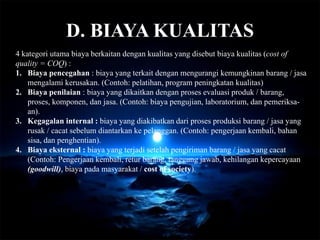 D. BIAYA KUALITAS
4 kategori utama biaya berkaitan dengan kualitas yang disebut biaya kualitas (cost of
quality = COQ) :
1. Biaya pencegahan : biaya yang terkait dengan mengurangi kemungkinan barang / jasa
mengalami kerusakan. (Contoh: pelatihan, program peningkatan kualitas)
2. Biaya penilaian : biaya yang dikaitkan dengan proses evaluasi produk / barang,
proses, komponen, dan jasa. (Contoh: biaya pengujian, laboratorium, dan pemeriksa-
an).
3. Kegagalan internal : biaya yang diakibatkan dari proses produksi barang / jasa yang
rusak / cacat sebelum diantarkan ke pelanggan. (Contoh: pengerjaan kembali, bahan
sisa, dan penghentian).
4. Biaya eksternal : biaya yang terjadi setelah pengiriman barang / jasa yang cacat
(Contoh: Pengerjaan kembali, retur barang, tanggung jawab, kehilangan kepercayaan
(goodwill), biaya pada masyarakat / cost of society).
 