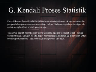 G. Kendali Proses Statistik
Kendali Proses Statistik adalah aplikasi metode statistika untuk pemantauan dan
pengendalian proses untuk memastikan bahwa dia bekerja pada potensi penuh
untuk menghasilkan produk yang sesuai.
Tujuannya adalah memberikan sinyal statistika apabila terdapat sebab - sebab
variasi khusus. Dengan ini kita dapat mempercepat tindakan yg diperlukan untuk
menyingkirkan sebab - sebab khusus (assignable) tersebut.
 
