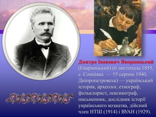 Дмитро Іванович Яворницький
(Еварницький) (6 листопада 1855,
с. Сонцівка — †5 серпня 1940,
Дніпропетровськ) — український
історик, археолог, етнограф,
фольклорист, лексикограф,
письменник, дослідник історії
українського козацтва, дійсний
член НТШ (1914) і ВУАН (1929).
 