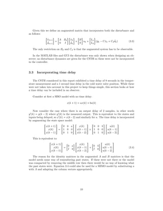 Given this we deﬁne an augmented matrix that incorporates both the disturbance and
as follows:

ˆxk 1
ˆdk 1



A Bd
0 I
 
ˆxk
ˆdk

 

B
0

uk  

Lx
Ld

pˆyk ¡Cˆxk  Cd
ˆdkq (3.3)
The only restriction on Bd and Cd is that the augmented system has to be observable.
In the MATLAB ﬁles and GUI the disturbance was only shown when designing an ob-
server; no disturbance dynamics are given for the CSTH so these were not be incorporated
in the controller.
3.3 Incorporating time delay
The CSTH considered in this report exhibited a time delay of 8 seconds in the temper-
ature measurement and a 1 second time delay in the cold water valve position. While these
were not taken into account in this project to keep things simple, this section looks at how
a time delay can be included in an observer.
Consider at ﬁrst a SISO model with no time delay:
xpk  1q  axpkq bupkq
Now consider the case where there is an output delay of 2 samples, in other words
yIpkq  ypk ¡ 2q where yIpkq is the measured output. This is equivalent to the states and
inputs being delayed, so xIpkq  xpk¡2q and similarly for u. The time delay is incorporated
by augmenting the state space model:
!
xpk  1q
xpkq
xpk ¡1q
(
)  !
0 0 a
1 0 0
0 1 0
(
) !
xpkq
xpk ¡1q
xpk ¡2q
(
)  !
0 0 b
1 0 0
0 1 0
(
) !
upkq
upk ¡1q
upk ¡2q
(
)
This is equivalent to:
!
xpk  1q
xpkq
xpk ¡1q
(
) 

0 a
I 0

!
xpkq
xpk ¡1q
xpk ¡2q
(
)  

0 b
I 0

!
upkq
upk ¡1q
upk ¡2q
(
) (3.4)
The reason for the identity matrices in the augmented A and B matrices is that the
model needs some way of remembering past states. If these were not there or the model
was compacted by removing the middle row then there would be no way of knowing what
the past states were. Equation 3.4 could also be used for a MIMO model by substituting a
with A and adapting the column vectors appropriately.
10
 