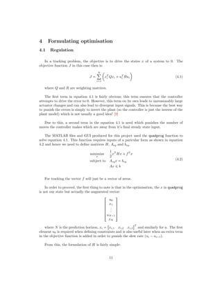 4 Formulating optimisation
4.1 Regulation
In a tracking problem, the objective is to drive the states x of a system to 0. The
objective function J in this case then is:
J 
N¸
i1
¢
xT
i Qxi  uT
i Rui

(4.1)
where Q and R are weighting matrices.
The ﬁrst term in equation 4.1 is fairly obvious; this term ensures that the controller
attempts to drive the error to 0. However, this term on its own leads to unreasonably large
actuator changes and can also lead to divergent input signals. This is because the best way
to punish the errors is simply to invert the plant (so the controller is just the inverse of the
plant model) which is not usually a good idea! [9]
Due to this, a second term in the equation 4.1 is need which punishes the number of
moves the controller makes which are away from it’s ﬁnal steady state input.
The MATLAB ﬁles and GUI produced for this project used the quadprog function to
solve equation 4.1. This function requires inputs of a paricular form as shown in equation
4.2 and hence we need to deﬁne matrices H, Aeq and beq.
minimize
x
1
2
xT
Hx  fT
x
subject to Aeqx  beq
Ax ¤ b
(4.2)
For tracking the vector f will just be a vector of zeros.
In order to proceed, the ﬁrst thing to note is that in the optimisation, the x in quadprog
is not our state but actually the augmented vector:





!
u0
x1
...
uN¡1
xN
(
0
0
0
0
0
)
where N is the prediction horizon, xi 

xi,1 xi,2 xi,3
$T
and similarly for u. The ﬁrst
element u0 is required when deﬁning constraints and is also useful later when an extra term
in the objective function is added in order to punish the slew rate pui ¡ui¡1q.
From this, the formulation of H is fairly simple:
11
 