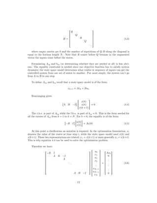 H 





!
R
Q
R
Q
...
(
0
0
0
0
0
)
(4.3)
where empty entries are 0 and the number of repetitions of Q, R along the diagonal is
equal to the horizon length N. Note that R comes before Q because in the augmented
vector the inputs come before the states.
Formulating Aeq and beq (or determining whether they are needed at all) is less obvi-
ous. The equality constraint is needed since our objective function has to satisfy system
dynamics; the state space model determines what routes or sequence of inputs can get the
controlled system from one set of states to another. Put more simply, the system can’t go
from A to B in one step.
To deﬁne Aeq and beq recall that a state space model is of the form:
xk 1  Axk  Buk
Rearranging gives:

A B ¡I
$
!
xpkq
upkq
xpk  1q
(
)  0 (4.4)
The r.h.s. is part of Aeq while the l.h.s. is part of beq  0. This is the form needed for
all the entries of Aeq from k  1 to k  N. For k  0, the equality is of the form:

¡B I
$

up0q
xp1q

 Axp0q (4.5)
At this point a clariﬁcation on notation is required. In the optimisation formulation, xi
denotes the value of the states at time step i, while the state space model used xpkq and
xpk 1q. These two representations are related; x1  xpk 1q or more generally xi  xpk iq.
This is why equation 4.4 can be used to solve the optimisation problem.
Therefore we have:









!
¡B I
A B ¡I
A
...
A B ¡I
(
0
0
0
0
0
0
0
0
0
)











!
u0
x1
u1
x2
...
xN¡1
uN¡1
xN
(
0
0
0
0
0
0
0
0
0
0
0
)










!
Ax0
0
...
...
...
0
(
0
0
0
0
0
0
0
0
0
)
(4.6)
12
 