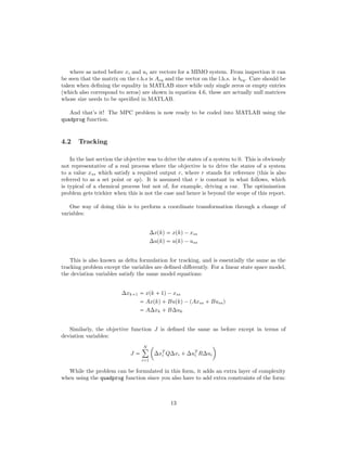 where as noted before xi and ui are vectors for a MIMO system. From inspection it can
be seen that the matrix on the r.h.s is Aeq and the vector on the l.h.s. is beq. Care should be
taken when deﬁning the equality in MATLAB since while only single zeros or empty entries
(which also correspond to zeros) are shown in equation 4.6, these are actually null matrices
whose size needs to be speciﬁed in MATLAB.
And that’s it! The MPC problem is now ready to be coded into MATLAB using the
quadprog function.
4.2 Tracking
In the last section the objective was to drive the states of a system to 0. This is obviously
not representative of a real process where the objective is to drive the states of a system
to a value xss which satisfy a required output r, where r stands for reference (this is also
referred to as a set point or sp). It is assumed that r is constant in what follows, which
is typical of a chemical process but not of, for example, driving a car. The optimisation
problem gets trickier when this is not the case and hence is beyond the scope of this report.
One way of doing this is to perform a coordinate transformation through a change of
variables:
∆xpkq  xpkq¡xss
∆upkq  upkq¡uss
This is also known as delta formulation for tracking, and is essentially the same as the
tracking problem except the variables are deﬁned diﬀerently. For a linear state space model,
the deviation variables satisfy the same model equations:
∆xk 1  xpk  1q¡xss
 Axpkq Bupkq¡pAxss  Bussq
 A∆xk  B∆uk
Similarly, the objective function J is deﬁned the same as before except in terms of
deviation variables:
J 
N¸
i1
¢
∆xT
i Q∆xi  ∆uT
i R∆ui

While the problem can be formulated in this form, it adds an extra layer of complexity
when using the quadprog function since you also have to add extra constraints of the form:
13
 