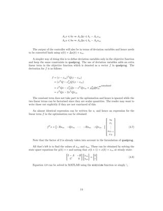 Axx ¤ bx ñ Ax∆x ¤ bx ¡Axxss
Auu ¤ bu ñ Au∆u ¤ bu ¡Auuss
The output of the controller will also be in terms of deviation variables and hence needs
to be converted back using upkq  ∆upkq uss.
A simpler way of doing this is to deﬁne deviation variables only in the objective function
and keep the same constraints in quadprog. The use of deviation variables adds an extra
linear term in the objective function which is denoted as a vector f in quadprog. The
derivation for f is as follows:
J  px ¡xssqT
Qpx ¡xssq
 pxT
Q ¡xT
ssQqpx ¡xssq
 xT
Qx ¡xT
ssQx ¡xT
Qxss  $$$$$Xconstant
xT
ssQxss
 xT
Qx ¡2xT
Qxss
The constant term does not take part in the optimisation and hence is ignored while the
two linear terms can be factorised since they are scalar quantities. The reader may want to
write these out explicitly if they are not convinced of this.
An almost identical expression can be written for u, and hence an expression for the
linear term f in the optimisation can be obtained:
fT
x 

¡Russ ¡Qxss ¤¤¤ ¡Russ ¡Qxss
$





!
u0
x1
...
uN¡1
xN
(
0
0
0
0
0
)
(4.7)
Note that the factor of 2 is already taken into account in the formulation of quadprog.
All that’s left is to ﬁnd the values of xss and uss. These can be obtained by solving the
state space equations for ypkq  r and noting that xpk  1q  xpkq  xss at steady state:

I ¡A ¡B
C 0
 
xss
uss



0
r

(4.8)
Equation 4.8 can be solved in MATLAB using the mldivide function or simply .
14
 