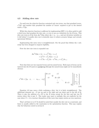 4.3 Adding slew rate
Up until now the objective function contained only two terms, one that penalised errors,
xT
Qx, and another that penalised the number of ’moves’ required to get to the desired
states, uT
Qu.
While this objective function is suﬃcient for implementing MPC, it is often useful to add
a third term that penalises the slew rate, or even to use as a substitute for the R term. This
slew rate term is of the form ∆uT
S∆u where ∆u  ui ¡ui¡1 and not deviation variables as
it did before! A smaller slew rate is desirable since it reduces actuator fatigue and extends
operational lifetime.
Implementing this extra term is straightforward. For the proof that follows the i sub-
script has been dropped to improve legibility.
First the slew rate term is expanded out:
∆uT
S∆u 
 
u ¡u¡1
¨T
S
 
u ¡u¡1
¨

 
uT
S ¡uT
¡1S
¨ 
u ¡u¡1
¨
 uT
Su ¡uT
¡1Su ¡uT
Su¡1  uT
¡1Su¡1
Note that there are two repeated terms and two mixed terms. Both types of terms can be
inserted into the H matrix in quadprog although the mixed terms might not be immediately
obvious:
xT
Hx 

u0 x1 ¤¤¤ uN¡1 xN
$







!
R  S ¡S
Q
¡S R  2S
...
...
¡S R  S
Q
(
0
0
0
0
0
0
0
)





!
u0
x1
...
uN¡1
xN
(
0
0
0
0
0
)
(4.9)
Equation 4.9 may seem a little confusing a ﬁrst, but it is fairly straightforwrd. The
additional elements are ¡S one up and to the right and one down and to the left of Q.
There is also the addition of a 2S to the R terms except for the ﬁrst and last two R
entries where this is just S. The reader may want to multiply this out explicitly for the
case where N  4 to convince themselves of this (note that empty entries are zero matrices).
That’s all there is to it! It should be noted that usually the slew rate is a constraint, and
hence is usually added to the constraints in the optimisation function. This may explain
why the behaviour noted in section 6.
15
 