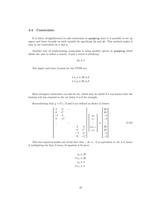 4.4 Constraints
It is fairly straightforward to add constraints in quadprog since it is possible to set up
upper and lower bounds on each variable by specifying lb and ub. This method makes it
easy to set constraints on u and y.
Another way of implementing constraints is using another option in quadprog which
allows the user to deﬁne a matrix A and a vector b satisfying:
Ax ¤ b
The upper and lower bounds for the CSTH are:
4 ¤ u ¤ 20 mA
4 ¤ y ¤ 20 mA
More stringent constraints can also be set, which may be useful if it was known that the
heating coil was exposed to the air below 8 mA for example.
Remembering that y  Cx, A and b are deﬁned as shown in below:













!
I 0 ¤¤¤
0 C
¡I 0
0 ¡C
...
...
I 0
0 C
¡I 0
0 ¡C
(
0
0
0
0
0
0
0
0
0
0
0
0
0
)





!
u0
x1
...
uN¡1
xN
(
0
0
0
0
0
)
¤













!
20
20
¡4
¡4
...
20
20
¡4
¡4
(
0
0
0
0
0
0
0
0
0
0
0
0
0
)
(4.10)
This last equation makes use of the fact that ¡Ax ¤ ¡b is equivalent to Ax ¥ b, hence
if multiplying the ﬁrst 2 terms of equation 4.10 gives:
u0 ¤ 20
Cx1 ¤ 20
u0 ¥ 4
Cx1 ¥ 4
16
 