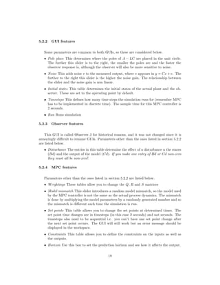 5.2.2 GUI features
Some parameters are common to both GUIs, so these are considered below.
• Pole place This determines where the poles of A ¡ LC are placed in the unit circle.
The further this slider is to the right, the smaller the poles are and the faster the
observer response is, although the observer will also be more sensitive to noise.
• Noise This adds noise v to the measured output, where v appears in y  Cx  v. The
further to the right this slider is the higher the noise gain. The relationship between
the slider and the noise gain is non linear.
• Initial states This table determines the initial states of the actual plant and the ob-
server. These are set to the operating point by default.
• Timesteps This deﬁnes how many time steps the simulation runs for (remember MPC
has to be implemented in discrete time). The sample time for this MPC controller is
2 seconds.
• Run Runs simulation
5.2.3 Observer features
This GUI is called Observer 2 for historical reasons, and it was not changed since it is
annoyingly diﬃcult to rename GUIs. Parameters other than the ones listed in section 5.2.2
are listed below.
• Disturbance The entries in this table determine the eﬀect of a disturbance n the states
(Bd) and the output of the model (Cd). If you make one entry of Bd or Cd non-zero
they must all be non-zero!
5.2.4 MPC features
Parameters other than the ones listed in section 5.2.2 are listed below.
• Weightings These tables allow you to change the Q, R and S matrices
• Model mismatch This slider introduces a random model mismatch, so the model used
by the MPC controller is not the same as the actual process dynamics. The mismatch
is done by multiplying the model parameters by a randomly generated number and so
the mismatch is diﬀerent each time the simulation is run.
• Set points This table allows you to change the set points at determined times. The
set point time changes are in timesteps (in this case 2 seconds) and not seconds. The
timesteps also need to be sequential i.e. you can’t have one set point change after
the next set point occurs. The GUI will still work but an error message should be
displayed in the workspace.
• Constraints This table allows you to deﬁne the constraints on the inputs as well as
the outputs.
• Horizon Use this box to set the prediction horizon and see how it aﬀects the output.
18
 