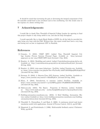 It should be noted that increasing the gain or decreasing the integral components of the
PI controller would lead to less overshoot and so less overﬂowing, but this would come at
the expense of a slower settling time.
7 Acknowledgements
I would like to thank Nina Thornhill of Imperial College London for agreeing to fund
this project despite it only being useful to me, and also for help throughout.
I would especially like to thank Harsh Shukla of EPFL for all the help he provided de-
spite being very busy with his PhD. Without him, this report would have been a very long
and boring text on how to implement GPC in Simulink.
References
[1] Gonzato, S. (2016). UROP MPC. [online] Nina Thornhill Imperial Col-
lege London Process Systems Personal Pages. Available at: http://personal-
pages.ps.ic.ac.uk/ nina/UROP/MPC.html [Accessed 1 Sep. 2016].
[2] Rossiter, A. (2016). Modelling and control. [online] Controleducation.group.shef.ac.uk.
Available at: http://controleducation.group.shef.ac.uk/indexwebbook.html [Accessed
29 Aug. 2016].
[3] Rossiter, A. (2016). state space behaviours - YouTube. [online] Youtube.com. Available
at: https://www.youtube.com/playlist?list=PLs7mcKy nInFCnBAMQanjRSLdLg6yWiuJ
[Accessed 29 Aug. 2016].
[4] Freeman, D. (2016). 2. Discrete-Time (DT) Systems. [online] YouTube. Available at:
https://www.youtube.com/watch?v=Ih4s5IFphCw [Accessed 29 Aug. 2016].
[5] Khan, S. (2016). Introduction to matrices. [online] YouTube. Available at:
https://www.youtube.com/watch?v=xyAuNHPsq-glist=PL26BD351D91DFB72E
[Accessed 29 Aug. 2016].
[6] Math.nyu.edu. (2016). The Basics: Properties of Matrices. [online] Available
at: http://www.math.nyu.edu/ neylon/linalgfall04/project1/dj/propofmatrix.htm
[Accessed 29 Aug. 2016].
[7] Building-automation-consultants.com. (2016). A Brief Building Automation His-
tory. [online] Available at: http://www.building-automation-consultants.com/building-
automation-history.html [Accessed 29 Aug. 2016].
[8] Thornhill, N., Patwardhan, S. and Shah, S. (2008). A continuous stirred tank heater
simulation model with applications. Journal of Process Control, 18(3-4), pp.347-360.
[9] Skogestad, S. and Postlethwaite, I. (1996). Multivariable feedback control. Chichester:
Wiley, pp.49-50.
25
 