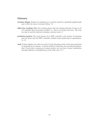 Glossary
actuator fatigue Fatigue he weakening of a material caused by repeatedly applied loads
and is often the cause of actuator failure. 15
oﬀset free tracking Oﬀset free tracking means that the tracking (driving of states to 0)
of a controller does not produce an oﬀset, i.e. there is no steady state error. The term
can also be used for observers tracking a systems states. 8
prediction horizon The event horizon of an MPC controller is the number of timesteps
into the future that the MPC controller considers when performing its optimisation.
11, 18
rank In linear algebra, the rank of a matrix A is the dimension of the vector space generated
(or spanned) by its columns. A matrix is full row rank if the rows are linearly indepen-
dent of each other, meaning you cannot produce one row from a linear combination
(through addition or multiplication) of the other rows. 6, 7
27
 