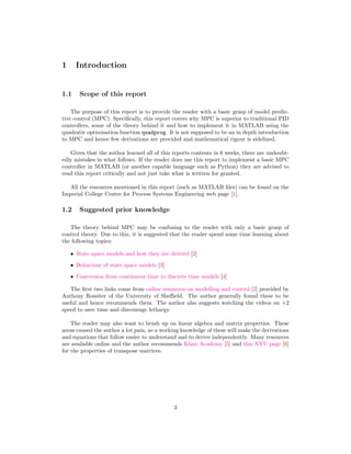1 Introduction
1.1 Scope of this report
The purpose of this report is to provide the reader with a basic grasp of model predic-
tive control (MPC). Speciﬁcally, this report covers why MPC is superior to traditional PID
controllers, some of the theory behind it and how to implement it in MATLAB using the
quadratic optimisation function quadprog. It is not supposed to be an in depth introduction
to MPC and hence few derivations are provided and mathematical rigour is sidelined.
Given that the author learned all of this reports contents in 6 weeks, there are undoubt-
edly mistakes in what follows. If the reader does use this report to implement a basic MPC
controller in MATLAB (or another capable language such as Python) they are advised to
read this report critically and not just take what is written for granted.
All the resources mentioned in this report (such as MATLAB ﬁles) can be found on the
Imperial College Centre for Process Systems Engineering web page [1].
1.2 Suggested prior knowledge
The theory behind MPC may be confusing to the reader with only a basic grasp of
control theory. Due to this, it is suggested that the reader spend some time learning about
the following topics:
• State space models and how they are derived [2]
• Behaviour of state space models [3]
• Conversion from continuous time to discrete time models [4]
The ﬁrst two links come from online resources on modelling and control [2] provided by
Anthony Rossiter of the University of Sheﬃeld. The author generally found these to be
useful and hence recommends them. The author also suggests watching the videos on ¢2
speed to save time and discourage lethargy.
The reader may also want to brush up on linear algebra and matrix properties. These
areas caused the author a lot pain, so a working knowledge of these will make the derivations
and equations that follow easier to understand and to derive independently. Many resources
are available online and the author recommends Khan Academy [5] and this NYU page [6]
for the properties of transpose matrices.
3
 
