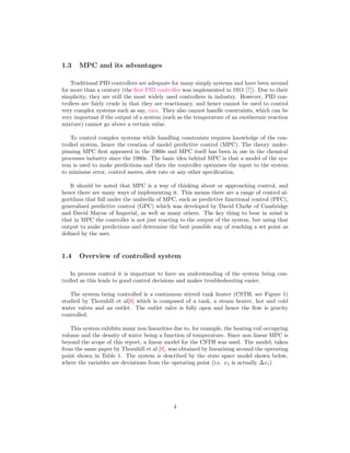 1.3 MPC and its advantages
Traditional PID controllers are adequate for many simply systems and have been around
for more than a century (the ﬁrst PID controller was implemented in 1911 [7]). Due to their
simplicity, they are still the most widely used controllers in industry. However, PID con-
trollers are fairly crude in that they are reactionary, and hence cannot be used to control
very complex systems such as say, cars. They also cannot handle constraints, which can be
very important if the output of a system (such as the temperature of an exothermic reaction
mixture) cannot go above a certain value.
To control complex systems while handling constraints requires knowledge of the con-
trolled system, hence the creation of model predictive control (MPC). The theory under-
pinning MPC ﬁrst appeared in the 1960s and MPC itself has been in use in the chemical
processes industry since the 1980s. The basic idea behind MPC is that a model of the sys-
tem is used to make predictions and then the controller optimises the input to the system
to minimise error, control moves, slew rate or any other speciﬁcation.
It should be noted that MPC is a way of thinking about or approaching control, and
hence there are many ways of implementing it. This means there are a range of control al-
gorithms that fall under the umbrella of MPC, such as predictive functional control (PFC),
generalised predictive control (GPC) which was developed by David Clarke of Cambridge
and David Mayne of Imperial, as well as many others. The key thing to bear in mind is
that in MPC the controller is not just reacting to the output of the system, but using that
output to make predictions and determine the best possible way of reaching a set point as
deﬁned by the user.
1.4 Overview of controlled system
In process control it is important to have an understanding of the system being con-
trolled as this leads to good control decisions and makes troubleshooting easier.
The system being controlled is a continuous stirred tank heater (CSTH, see Figure 1)
studied by Thornhill et al[8] which is composed of a tank, a steam heater, hot and cold
water valves and an outlet. The outlet valve is fully open and hence the ﬂow is gravity
controlled.
This system exhibits many non linearities due to, for example, the heating coil occupying
volume and the density of water being a function of temperature. Since non linear MPC is
beyond the scope of this report, a linear model for the CSTH was used. The model, taken
from the same paper by Thornhill et al [8], was obtained by linearising around the operating
point shown in Table 1. The system is described by the state space model shown below,
where the variables are deviations from the operating point (i.e. x1 is actually ∆x1)
4
 
