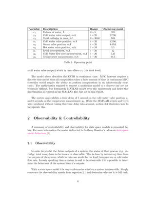 Variable Description Range Operating point
x1 Volume of water, L 0 ¡8 3.3
x2 Cold water valve output, mA 4 ¡20 12.96
x3 Total enthalpy in tank, kJ 0 ¡3000 589
u1 Cold water valve position, mA 4 ¡20 12.96
u2 Steam valve position mA 4 ¡20 6.053
u3 Hot water valve position, mA 4 ¡20 5.5
y1 Level measurement, mA 4 ¡20 12
y2 Cold water ﬂow rate measurement, mA 4 ¡20 7.33
y3 Temperature measurement, mA 4 ¡20 10.5
Table 1: Operating point
(cold water valve output) which in turn aﬀects x1 (the tank level).
The model above describes the CSTH in continuous time. MPC however requires a
discrete time model since all computation takes a ﬁnite amount of time (a continuous MPC
controller would require the ability to perform computations in an inﬁnitesimally short
time). The mathematics required to convert a continuous model to a discrete one are not
especially diﬃcult, but fortunately MATLAB makes even this unnecessary and hence this
discretisation is covered in the MATLAB ﬁles but not in this report.
The system also exhibits a time delay of 1 second on the cold water valve position u1
and 8 seconds on the temperature measurement y3. While the MATLAB scripts and GUIs
were produced without taking this time delay into account, section 3.3 illustrates how to
incorporate this.
2 Observability  Controllability
A summary of controllability and observability for state space models is presented be-
low. For more information the reader is directed to Anthony Rossiter’s videos on state space
model behaviour [3].
2.1 Observability
In order to predict the future outputs of a system, the states of that process (e.g. en-
thalpy, total mass) have to be known or observable. This is done by estimating them from
the outputs of the system, which in this case would be the level, temperature or cold water
ﬂow rate. Loosely speaking then a system is said to be observable if it is possible to deter-
mine the behaviour of the system from it’s outputs.
With a state space model it is easy to determine whether a system is observable. Simply
construct the observability matrix from equation 2.1 and determine whether it is full rank.
6
 