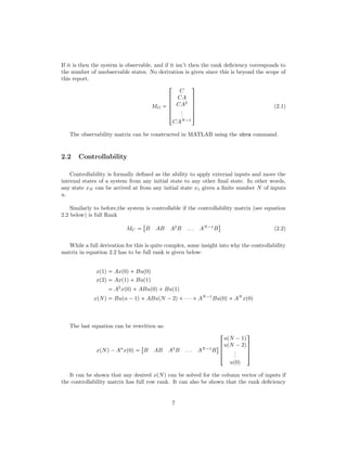 If it is then the system is observable, and if it isn’t then the rank deﬁciency corresponds to
the number of unobservable states. No derivation is given since this is beyond the scope of
this report.
MO 





!
C
CA
CA2
...
CAN¡1
(
0
0
0
0
0
)
(2.1)
The observability matrix can be constructed in MATLAB using the obvs command.
2.2 Controllability
Controllability is formally deﬁned as the ability to apply external inputs and move the
internal states of a system from any initial state to any other ﬁnal state. In other words,
any state xN can be arrived at from any initial state x1 given a ﬁnite number N of inputs
u.
Similarly to before,the system is controllable if the controllability matrix (see equation
2.2 below) is full Rank
MC 

B AB A2
B . . . AN¡1
B
$
(2.2)
While a full derivation for this is quite complex, some insight into why the controllability
matrix in equation 2.2 has to be full rank is given below:
xp1q  Axp0q Bup0q
xp2q  Axp1q Bup1q
 A2
xp0q ABup0q Bup1q
xpNq  Bupn ¡1q ABupN ¡2q ¤¤¤ AN¡1
Bup0q AN
xp0q
The last equation can be rewritten as:
xpNq¡An
xp0q 

B AB A2
B . . . AN¡1
B
$ 


!
upN ¡1q
upN ¡2q
...
up0q
(
0
0
0
)
It can be shown that any desired xpNq can be solved for the column vector of inputs if
the controllability matrix has full row rank. It can also be shown that the rank deﬁciency
7
 