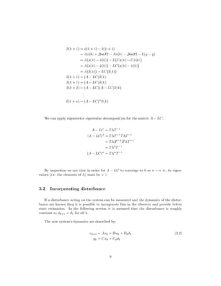 qxpk  1q  xpk  1q¡ ˆxpk  1q
 Axpkq $$$Bupkq ¡Aˆxpkq¡$$$Bˆupkq ¡Lpy ¡ ˆyq
 A
 
xpkq¡ ˆxpkq
¨
¡L
 
Cxpkq¡Cˆxpkq
¨
 A
 
xpkq¡ ˆxpkq
¨
¡LC
 
xpkq¡ ˆxpkq
¨
 A
 
qxpkq
¨
¡LC
 
qxpkq
¨
qxpk  1q  pA ¡LCqqxpkq
qxpk  1q  pA ¡LCqqxpkq
qxpk  2q  pA ¡LCqpA ¡LCqqxpkq
...
qxpk  nq  pA ¡LCqn
qxpkq
We can apply eigenvector eigenvalue decomposition for the matrix A ¡LC:
A ¡LC  TΛT¡1
pA ¡LCq2
 TΛT¡1
TΛT¡1
 TΛ T ¡1
 T ΛT¡1
 TΛ2
T¡1
pA ¡LCqn
 TΛn
T¡1
By inspection we not that in order for A ¡ LC to converge to 0 as n ÝÑ V, its eigen-
values (i.e. the elements of Λ) must be   1.
3.2 Incorporating disturbance
If a disturbance acting on the system can be measured and the dynamics of the distur-
bance are known then it is possible to incorporate this in the observer and provide better
state estimation. In the following section it is assumed that the disturbance is roughly
constant so dk 1  dk for all k.
The new system’s dynamics are described by:
xk 1  Axk  Buk  Bddk (3.2)
yk  Cxk  Cddk
9
 