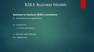 B2B E-Business Models
Business-to-business (B2B) e-commerce:
 participants are organizations.
 E-distributor
 Private marketplaces
 Industry-wide networks
Ex:- alibaba.com
 