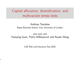 Capital allocation, diversification, and
multivariate stress tests
Andreas Tsanakas
Bayes Business School, City, University of London
joint work with
Yuanying Guan, Pietro Millossovich and Ruodu Wang
LSE Risk and Insurance Day 2022
1
 