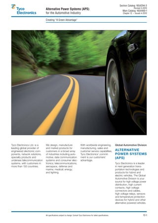 Section Catalog 1654294-3.
                                                                                                                                             Revised 5-2010.
                              Alternative Power Systems (APS)                                                                    Main Catalog 1654400-1
                              for the Automotive Industry                                                                        Chapter 12 – Issued 4-2010.


                              Creating “A Green Advantage”




Tyco Electronics Ltd. is a    We design, manufacture                           With worldwide engineering,                Global Automotive Division
leading global provider of    and market products for                          manufacturing, sales and
engineered electronic com-    customers in a broad array                       customer service capabilities,             ALTERNATIVE
ponents, network solutions,   of industries including auto-                    Tyco Electronics’ commit-                  POWER SYSTEMS
specialty products and        motive; data communication                       ment is our customers’                     (APS)
undersea telecommunication    systems and consumer elec-                       advantage.
systems, with customers in    tronics; telecommunications;                                                                Tyco Electronics is a leader
more than 150 countries.      aerospace, defense and                                                                      in next-generation trans-
                              marine; medical; energy;                                                                    portation technologies and
                              and lighting.                                                                               products for hybrid and
                                                                                                                          electric vehicles. The Global
                                                                                                                          Automotive Division is your
                                                                                                                          source for high voltage power
                                                                                                                          distribution, high current
                                                                                                                          contacts, high voltage
                                                                                                                          connectors and cables,
                                                                                                                          high voltage relays, sensors
                                                                                                                          and temperature protection
                                                                                                                          devices for hybrid and other
                                                                                                                          alternative powered vehicles.



                              All specifications subject to change. Consult Tyco Electronics for latest specifications.                                12-1
 