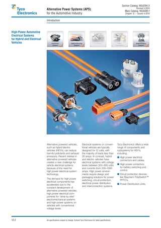 Section Catalog 1654294-3.
                                                                                                                                           Revised 5-2010.
                            Alternative Power Systems (APS)                                                                    Main Catalog 1654400-1
                            for the Automotive Industry                                                                        Chapter 12 – Issued 4-2010.


                            Introduction



High-Power Automotive
Electrical Systems
for Hybrid and Electrical
Vehicles




                            Alternative powered vehicles,                    Electrical systems on conven-              Tyco Electronics offers a wide
                            such as hybrid electric                          tional vehicles are typically              range of components and
                            vehicles (HEV’s), can reduce                     designed for 12 volts, with                subsystems for HEV’s,
                            harmful pollutants and exhaust                   the majority of loads less than            including:
                            emissions. Recent interest in                    30 amps. In contrast, hybrid               ■ High power electrical
                            alternative powered vehicles                     and electric vehicles have                   connectors and cables,
                            creates a new challenge for                      electrical systems with voltage
                            vehicle electrical systems                       levels between 300–800 volts               ■ High power contactors
                            because of the need for                          and currents from 200–1000                   for battery switching and
                            high power electrical system                     amps. High power environ-                    control,
                            technology.                                      ments require design and                   ■ Circuit protection devices,
                                                                             packaging solutions for power                like Raychem PolySwitch™
                            The demand for high power
                                                                             switching, circuit protection,               PPTC’s,
                            electrical components has
                                                                             electrical power distribution              ■ Power Distribution Units.
                            accelerated due to the
                                                                             and interconnection systems.
                            constant development of
                            alternative powered vehicles,
                            high power electrical com-
                            ponents for “drive by wire”
                            electromechanical systems
                            and high-power systems on
                            vehicles with conventional
                            voltage levels.



12-2                        All specifications subject to change. Consult Tyco Electronics for latest specifications.
 