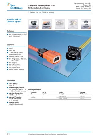 Section Catalog 1654294-3.
                                                                                                                                              Revised 5-2010.
                                   Alternative Power Systems (APS)                                                               Main Catalog 1654400-1
                                   for the Automotive Industry                                                                    Chapter 12 – Issued 4-2010.


                                   3 Position HVA 280 Connector System



3 Position HVA 280
Connector System




Application

■ High voltage accessory (HVA) /
  device interconnect




Description

■ Sealed
■ Touch Safe
■ 2.8 mm AMP MCP Box/
  Blade Contact System
■ Multicore shielded cable
■ Wire Range: 2 x 2.5–4.0 mm2,
  3 x 2.5–3.0 mm2
■ Wire-to-device
■ 360° EMC shielding
■ Tool actuated latch
■ Multiple indexes available




Performance

■ Rated Voltage:
  600 V DC
■ Current Carrying Capacity:
  30 A continuous @ +125 °C on     Ordering Information
  3 x 2.5 mm2 wire in connector
                                        Connector                 No. of                                Product                         Overview
■ Operating Temperature:                Type                      Positions                             Description                     Part Number
  –40 °C to +125 °C
                                                                                                        Plug Housing                    1587715-x
■ Degree of Protection:                 HVA 280                   3
  IP6K9K, IPX7 mated,                                                                                   Header Housing                  1587727-x
  IP2XB unmated
■ Vibration Profile:
  USCAR-2 (Body Profile)




12-4                               All specifications subject to change. Consult Tyco Electronics for latest specifications.
 