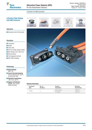 Section Catalog 1654294-3.
                                                                                                                                            Revised 5-2010.
                                 Alternative Power Systems (APS)                                                               Main Catalog 1654400-1
                                 for the Automotive Industry                                                                    Chapter 12 – Issued 4-2010.


                                 3 Position HV 800 Connector



3 Position High Voltage
(HV) 800 Connector




Application

■ Accessory/main interconnect




Description

■ 3 positions
■ Sealed
■ Touch safe
■ 8.0 mm socket contact system
■ Wire Range: 25.0–50.0 mm2
■ Wire-to-device
■ Full integrated interlock
■ 360° EMC shielding




Performance

■ Rated Voltage:
  800 V DC
■ Current Carrying Capacity:
  210 A continuous @ +85 °C
  on 50.0 mm2 wire
■ Operating Temperature:
  –40 °C to +130 °C
■ Degree of Protection:
  IP6K9K, IPX7 mated,            Ordering Information
  IP2XB unmated
                                      Connector                 No. of                                Product                         Overview
                                      Type                      Positions                             Description                     Part Number

                                                                                                      Plug Housing                    1563425-x
                                      HV 800                    3
                                                                                                      Pin Header                      1563315-x




                                 All specifications subject to change. Consult Tyco Electronics for latest specifications.                           12-9
 