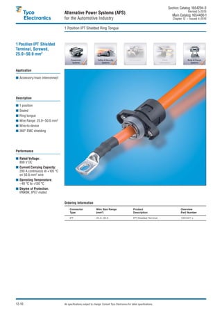 Section Catalog 1654294-3.
                                                                                                                                            Revised 5-2010.
                                Alternative Power Systems (APS)                                                                Main Catalog 1654400-1
                                for the Automotive Industry                                                                     Chapter 12 – Issued 4-2010.


                                1 Position IPT Shielded Ring Tongue



1 Position IPT Shielded
Terminal, Screwed,
25.0–50.0 mm2


Application

■ Accessory/main interconnect




Description

■ 1 position
■ Sealed
■ Ring tongue
■ Wire Range: 25.0–50.0 mm2
■ Wire-to-device
■ 360° EMC shielding




Performance

■ Rated Voltage:
  800 V DC
■ Current Carrying Capacity:
  200 A continuous @ +105 °C
  on 50.0 mm2 wire
■ Operating Temperature:
  –40 °C to +130 °C
■ Degree of Protection:
  IP6K9K, IPX7 mated


                                Ordering Information
                                     Connector                 Wire Size Range                       Product                          Overview
                                     Type                      (mm2)                                 Description                      Part Number

                                     IPT                       20.0– 50.0                            IPT Shielded Terminal            1991227-x




12-10                           All specifications subject to change. Consult Tyco Electronics for latest specifications.
 