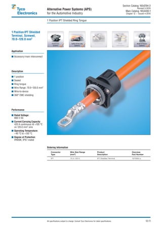 Section Catalog 1654294-3.
                                                                                                                                            Revised 5-2010.
                                Alternative Power Systems (APS)                                                                Main Catalog 1654400-1
                                for the Automotive Industry                                                                     Chapter 12 – Issued 4-2010.


                                1 Position IPT Shielded Ring Tongue



1 Position IPT Shielded
Terminal, Screwed,
70.0–120.0 mm2


Application

■ Accessory/main interconnect




Description

■ 1 position
■ Sealed
■ Ring tongue
■ Wire Range: 70.0–120.0 mm2
■ Wire-to-device
■ 360° EMC shielding




Performance

■ Rated Voltage:
  800 V DC
■ Current Carrying Capacity:
  420 A continuous @ +105 °C
  on 120.0 mm2 wire
■ Operating Temperature:
  –40 °C to +130 °C
■ Degree of Protection:
  IP6K9K, IPX7 mated


                                Ordering Information
                                     Connector                 Wire Size Range                       Product                          Overview
                                     Type                      (mm2)                                 Description                      Part Number

                                     IPT                       70.0–120.0                            IPT Shielded Terminal            1670904-x




                                All specifications subject to change. Consult Tyco Electronics for latest specifications.                            12-11
 