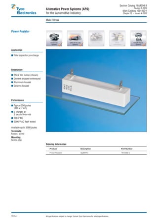 Section Catalog 1654294-3.
                                                                                                                                           Revised 5-2010.
                                Alternative Power Systems (APS)                                                               Main Catalog 1654400-1
                                for the Automotive Industry                                                                    Chapter 12 – Issued 4-2010.


                                Make / Break



Power Resistor




Application

■ Filter capacitor pre-charge




Description

■ Thick film isotop (shown)
■ Cement encased wirewound
■ Aluminum housed
■ Ceramic housed




Performance

■ Typical 700 joules
  (360 V, 7 mF)
■ 3 charges at
  5 second intervals
■ 500 V DC
■ 2000 V AC flash tested

Available up to 5000 joules
Terminals:
Faston, screw
Mounting:
Screw, clip
                                Ordering Information
                                     Product                                     Description                                 Part Number

                                     Power Resistor                              SQBW40                                      1879068-x




12-14                           All specifications subject to change. Consult Tyco Electronics for latest specifications.
 