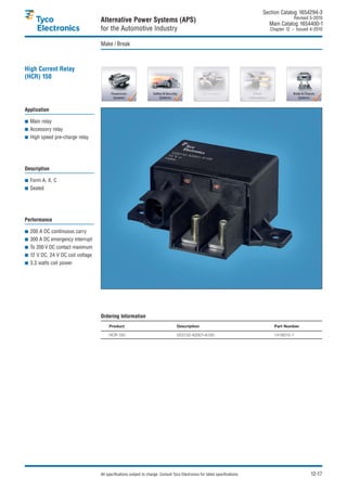 Section Catalog 1654294-3.
                                                                                                                                             Revised 5-2010.
                                  Alternative Power Systems (APS)                                                               Main Catalog 1654400-1
                                  for the Automotive Industry                                                                    Chapter 12 – Issued 4-2010.


                                  Make / Break



High Current Relay
(HCR) 150




Application

  Main relay
  Accessory relay
  High speed pre-charge relay




Description

  Form A, X, C
  Sealed




Performance

  200 A DC continuous carry
  300 A DC emergency interrupt
  To 200 V DC contact maximum
  12 V DC, 24 V DC coil voltage
  3.3 watts coil power




                                  Ordering Information
                                       Product                                     Description                                     Part Number

                                       HCR 150                                     V23132-A2001-A100                               1416010-1




                                  All specifications subject to change. Consult Tyco Electronics for latest specifications.                          12-17
 