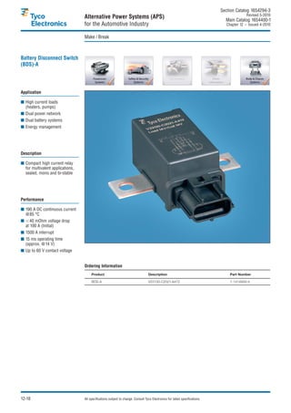 Section Catalog 1654294-3.
                                                                                                                                             Revised 5-2010.
                                  Alternative Power Systems (APS)                                                               Main Catalog 1654400-1
                                  for the Automotive Industry                                                                    Chapter 12 – Issued 4-2010.


                                  Make / Break



Battery Disconnect Switch
(BDS)-A




Application

■ High current loads
  (heaters, pumps)
■ Dual power network
■ Dual battery systems
■ Energy management




Description

■ Compact high current relay
  for multivalent applications,
  sealed, mono and bi-stable




Performance

■ 190 A DC continuous current
  @85 °C
■      40 mOhm voltage drop
    at 100 A (Initial)
■ 1500 A interrupt
■ 15 ms operating time
  (approx. @14 V)
■ Up to 60 V contact voltage


                                  Ordering Information
                                       Product                                     Description                                     Part Number

                                       BDS-A                                       V23130-C2021-A412                               1-1414939-4




12-18                             All specifications subject to change. Consult Tyco Electronics for latest specifications.
 