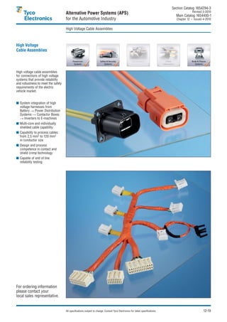 Section Catalog 1654294-3.
                                                                                                                                               Revised 5-2010.
                                    Alternative Power Systems (APS)                                                               Main Catalog 1654400-1
                                    for the Automotive Industry                                                                    Chapter 12 – Issued 4-2010.


                                    High Voltage Cable Assemblies



High Voltage
Cable Assemblies




High voltage cable assemblies
for connections of high voltage
systems that provide reliability
and robustness to meet the safety
requirements of the electric
vehicle market.


■ System integration of high
  voltage harnesses from
  Battery    Power Distribution
  Systems      Contactor Boxes
     Inverters to E-machines
■ Multi-core and individually
  shielded cable capability
■ Capability to process cables
  from 2.5 mm2 to 120 mm2
  in conductor size
■ Design and process
  competence in contact and
  shield crimp technology
■ Capable of end of line
  reliability testing




For ordering information
please contact your
local sales representative.


                                    All specifications subject to change. Consult Tyco Electronics for latest specifications.                          12-19
 