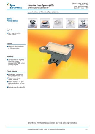 Section Catalog 1654294-3.
                                                                                                                                               Revised 5-2010.
                                    Alternative Power Systems (APS)                                                               Main Catalog 1654400-1
                                    for the Automotive Industry                                                                    Chapter 12 – Issued 4-2010.


                                    Sensor Solutions for Alternative Powered Vehicles



Neutral
Position Sensor




Application

■ Start-stop application
  (mild hybrid)




Function

■ Measuring neutral position
  of the transmission




Technology

■ Active permanent magnetic
  linear contact-less
  displacement (PLCD) sensor
  (moving magnet)



Product Features

■ Contact-less measurement
  through transmission wall
■ Measurement Range:
  28 mm absolute
■ Neutral position <2% over
  travel, temperature, life time,
  etc.
■ Optional redundancy possible




                                    For ordering information please contact your local sales representative.


                                    All specifications subject to change. Consult Tyco Electronics for latest specifications.                          12-23
 