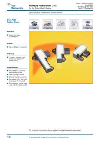 Section Catalog 1654294-3.
                                                                                                                                                Revised 5-2010.
                                     Alternative Power Systems (APS)                                                               Main Catalog 1654400-1
                                     for the Automotive Industry                                                                    Chapter 12 – Issued 4-2010.


                                     Sensor Solutions for Alternative Powered Vehicles



Brake Pedal
Position Sensor




Application

■ Regenerative brake
  for hybrid cars



Function

■ Brake pedal position detection



Technology

■ Permanent magnetic linear
  contact-less displacement
  sensor (PLCD)



Product Features

■ Optional travel or rotational
  measurement possible
■ PWM or analogue output
■ Optional redundancy possible
■ High linearity (<2% over travel,
  temperature, life time, etc.)
■ Optional sensor location pedal
  works or brake master cylinder




                                     For ordering information please contact your local sales representative.


12-24                                All specifications subject to change. Consult Tyco Electronics for latest specifications.
 