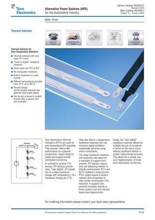 Section Catalog 1654294-3.
                                                                                                                                                   Revised 5-2010.
                                    Alternative Power Systems (APS)                                                                    Main Catalog 1654400-1
                                    for the Automotive Industry                                                                        Chapter 12 – Issued 4-2010.


                                    Make / Break



Thermal Indicator




Thermal Indicator for
Over-Temperature Detection
  Thermal indicator with very
  steep R-T curve
  “Close to digital” resistance
  response
  Direct input into FET of BJT
  No comparator necessary
  Built-in hysteresis to avoid
  cycling
  Different temperatures possible
  from 70 °C up to 165 °C
  Flexible Design:
  can be located wherever the
  potential heat might appear
  Can be put in series to protect
  several cells or places with
  one controller




                                    Tyco Electronics’s thermal                       They also feature a temperature            Finally, the “near digital”
                                    indicators (RTI’s) are used for                  hysteresis response that can               resistance response allows for
                                    over-temperature (OT) signaling.                 minimize signal oscillation                multiple devices to be placed
                                    They provide “silicon-like”                      traditionally achieved using               in series on the same circuit
                                    performance (in a passive                        active components.                         without significant dilution in
                                    component), reduce footprint                     The steep resistance response              system measurement accuracy.
                                    needs and support simple                         and hysteresis also allow for              This allows for a simple, low
                                    distributed monitoring.                          a reduction in support com-                cost implementation of multi-
                                    In contrast to ceramic PTC                       ponents. RTI devices require               point distributed monitoring.
                                    devices, RTI devices provide                     only one ballasting resistor to
                                    clear, “near digital”, OT signals                directly control power FET’s and
                                    due to a steep resistance                        BJT’s. Solutions using ceramic
                                    change with temperature (~10 x                   PTC’s might require a resistor
                                    resistance change per 2 °C).                     network and comparator to
                                                                                     offer similar functionality. This
                                                                                     reduction in support com-
                                                                                     ponents translates directly to
                                                                                     lower system cost and reduced
                                                                                     board area requirements.


                                    For ordering information please contact your local sales representative.


                                    All specifications subject to change. Consult Tyco Electronics for latest specifications.                              12-25
 