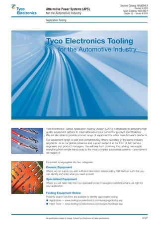 Section Catalog 1654294-3.
                                                                                                           Revised 5-2010.
Alternative Power Systems (APS)                                                               Main Catalog 1654400-1
for the Automotive Industry                                                                    Chapter 12 – Issued 4-2010.


Application Tooling




Tyco Electronics Tooling
                for the Automotive Industry




Tyco Electronics’ Global Application Tooling Division (GATD) is dedicated to providing high
quality equipment options to meet all levels of your connector product specifications.
We are also able to provide a broad range of equipment for other manufacturer’s products.
Our equipment range is vast and unmatched by others operating in the same industry
segments, as is our global presence and support network in the form of field service
engineers and product managers. You will see from browsing this catalog; we supply
everything from simple hand tools to the most complex automated systems – you name it,
we supply it!


Equipment is segregated into two categories:

Generic Equipment
Where we can supply you with sufficient information referenced by Part Number such that you
can identify and order what you need yourself.

Specialized Equipment
Where you will need help from our specialist product managers to identify what’s just right for
your application.

Finding Equipment Online
Powerful search functions are available to identify appropriate tooling:
● Applicators — www.tooling.tycoelectronics.com/europe/applicator.asp
● Hand Tools — www.tooling.tycoelectronics.com/europe/handtools.asp




All specifications subject to change. Consult Tyco Electronics for latest specifications.                          12-27
 