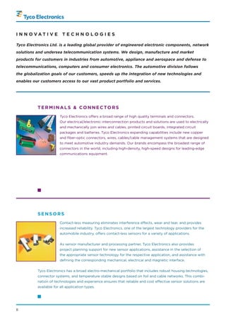 I N N OVAT I V E         TECHNOLOGIES

Tyco Electronics Ltd. is a leading global provider of engineered electronic components, network
solutions and undersea telecommunication systems. We design, manufacture and market
products for customers in industries from automotive, appliance and aerospace and defense to
telecommunications, computers and consumer electronics. The automotive division follows
the globalization goals of our customers, speeds up the integration of new technologies and
enables our customers access to our vast product portfolio and services.




          TERMINALS & CONNECTORS
                       Tyco Electronics offers a broad range of high quality terminals and connectors.
                       Our electrical/electronic interconnection products and solutions are used to electrically
                       and mechanically join wires and cables, printed circuit boards, integrated circuit
                       packages and batteries. Tyco Electronics expanding capabilities include new copper
                       and fiber-optic connectors, wires, cables/cable management systems that are designed
                       to meet automotive industry demands. Our brands encompass the broadest range of
                       connectors in the world, including high-density, high-speed designs for leading-edge
                       communications equipment.




          SENSORS
                       Contact-less measuring eliminates interference effects, wear and tear, and provides
                       increased reliability. Tyco Electronics, one of the largest technology providers for the
                       automobile industry, offers contact-less sensors for a variety of applications.


                       As sensor manufacturer and processing partner, Tyco Electronics also provides
                       project planning support for new sensor applications, assistance in the selection of
                       the appropriate sensor technology for the respective application, and assistance with
                       defining the corresponding mechanical, electrical and magnetic interface.


          Tyco Electronics has a broad electro-mechanical portfolio that includes robust housing technologies,
          connector systems, and temperature stable designs based on foil and cable networks. This combi-
          nation of technologies and experience ensures that reliable and cost effective sensor solutions are
          available for all application types.




II
 